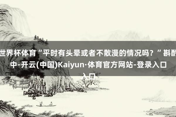 世界杯体育“平时有头晕或者不散漫的情况吗？”斟酌中-开云(中国)Kaiyun·体育官方网站-登录入口