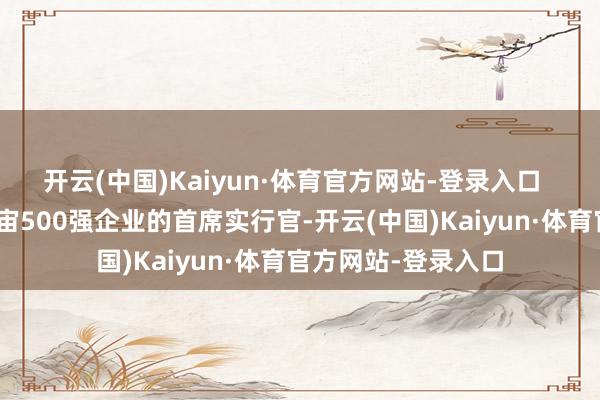 开云(中国)Kaiyun·体育官方网站-登录入口  “动作《资产》宇宙500强企业的首席实行官-开云(中国)Kaiyun·体育官方网站-登录入口