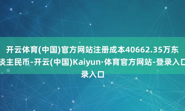 开云体育(中国)官方网站注册成本40662.35万东谈主民币-开云(中国)Kaiyun·体育官方网站-登录入口