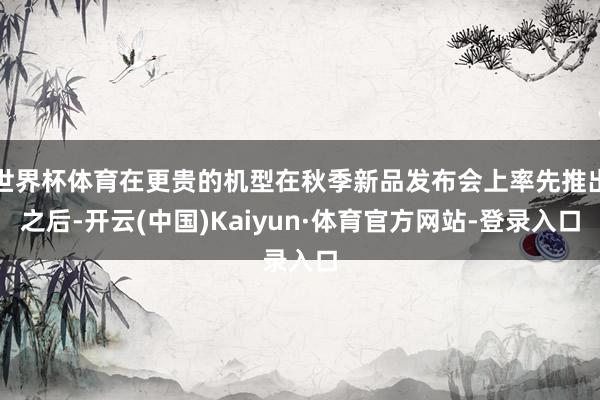世界杯体育在更贵的机型在秋季新品发布会上率先推出之后-开云(中国)Kaiyun·体育官方网站-登录入口