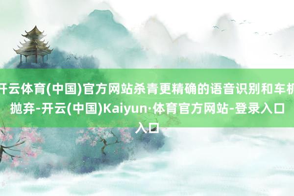 开云体育(中国)官方网站杀青更精确的语音识别和车机抛弃-开云(中国)Kaiyun·体育官方网站-登录入口