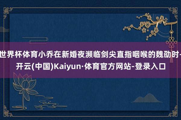 世界杯体育小乔在新婚夜濒临剑尖直指咽喉的魏劭时-开云(中国)Kaiyun·体育官方网站-登录入口
