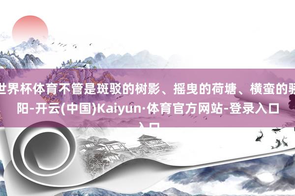 世界杯体育不管是斑驳的树影、摇曳的荷塘、横蛮的骄阳-开云(中国)Kaiyun·体育官方网站-登录入口