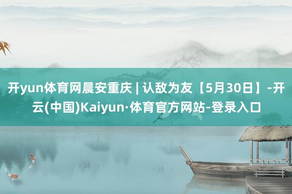开yun体育网晨安重庆 | 认敌为友【5月30日】-开云(中国)Kaiyun·体育官方网站-登录入口