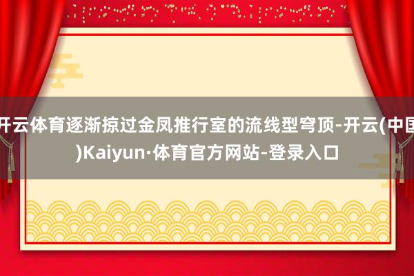 开云体育逐渐掠过金凤推行室的流线型穹顶-开云(中国)Kaiyun·体育官方网站-登录入口