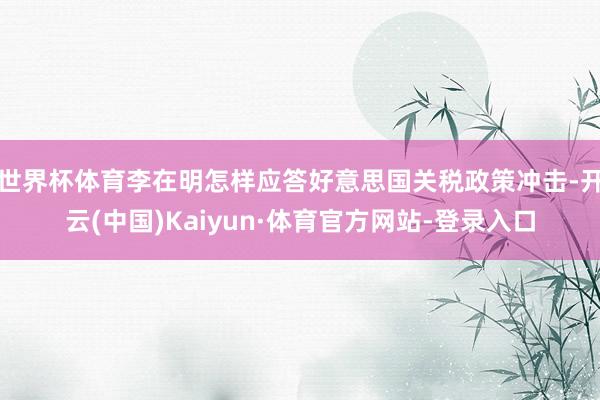 世界杯体育李在明怎样应答好意思国关税政策冲击-开云(中国)Kaiyun·体育官方网站-登录入口