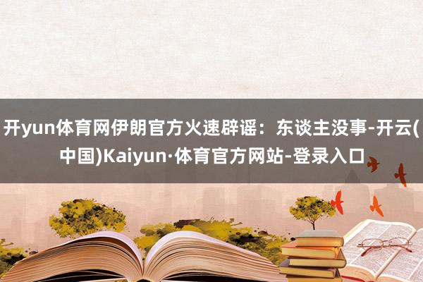 开yun体育网伊朗官方火速辟谣：东谈主没事-开云(中国)Kaiyun·体育官方网站-登录入口