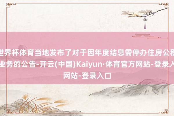 世界杯体育当地发布了对于因年度结息需停办住房公积金业务的公告-开云(中国)Kaiyun·体育官方网站-登录入口