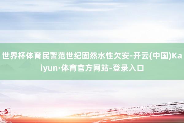 世界杯体育民警范世纪固然水性欠安-开云(中国)Kaiyun·体育官方网站-登录入口