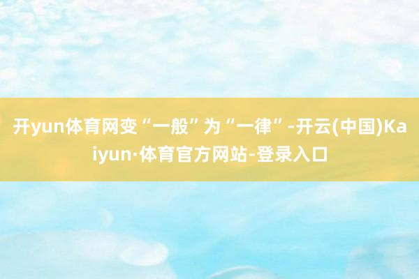 开yun体育网变“一般”为“一律”-开云(中国)Kaiyun·体育官方网站-登录入口