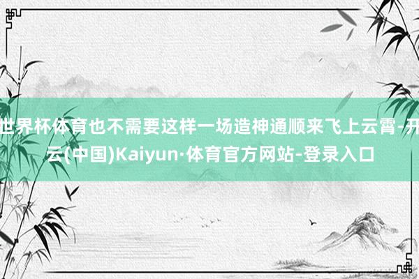 世界杯体育也不需要这样一场造神通顺来飞上云霄-开云(中国)Kaiyun·体育官方网站-登录入口