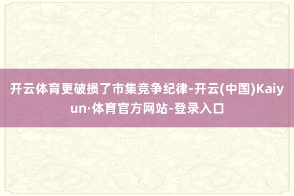 开云体育更破损了市集竞争纪律-开云(中国)Kaiyun·体育官方网站-登录入口