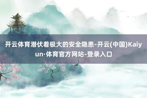 开云体育潜伏着极大的安全隐患-开云(中国)Kaiyun·体育官方网站-登录入口