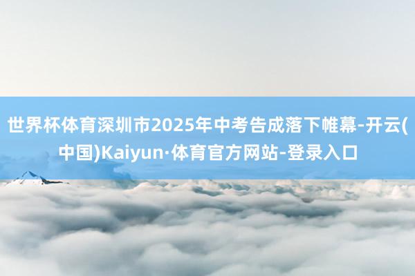 世界杯体育深圳市2025年中考告成落下帷幕-开云(中国)Kaiyun·体育官方网站-登录入口