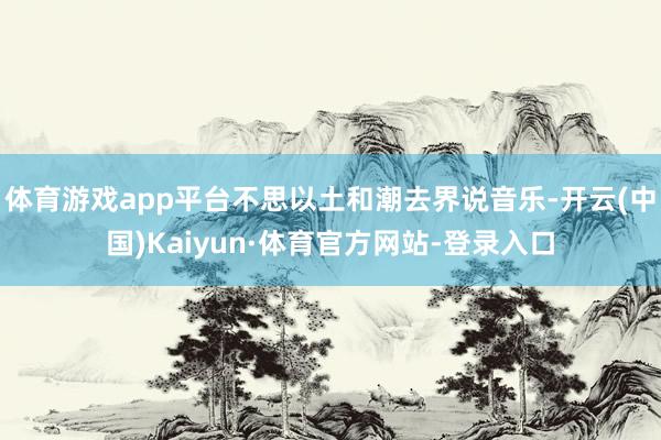 体育游戏app平台不思以土和潮去界说音乐-开云(中国)Kaiyun·体育官方网站-登录入口