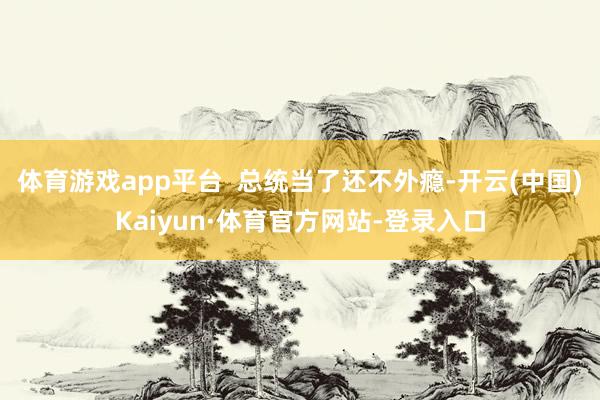 体育游戏app平台  总统当了还不外瘾-开云(中国)Kaiyun·体育官方网站-登录入口