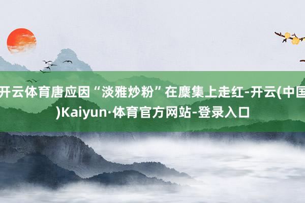 开云体育唐应因“淡雅炒粉”在麇集上走红-开云(中国)Kaiyun·体育官方网站-登录入口