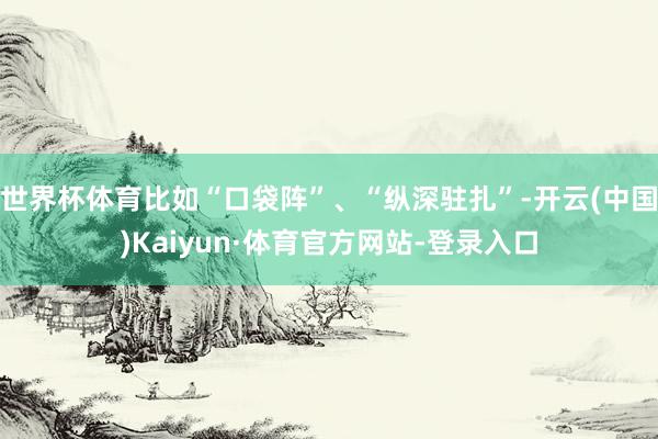 世界杯体育比如“口袋阵”、“纵深驻扎”-开云(中国)Kaiyun·体育官方网站-登录入口