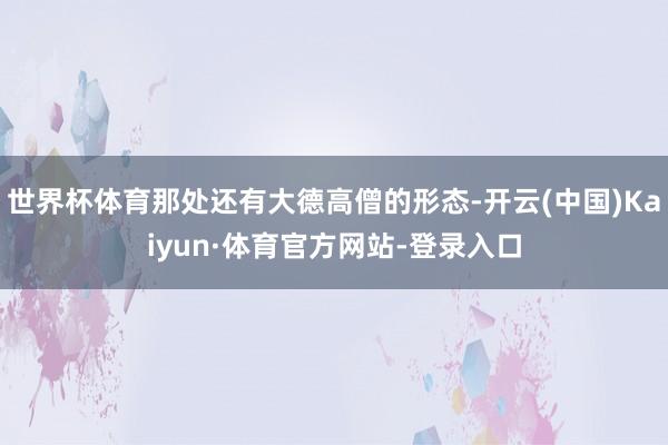 世界杯体育那处还有大德高僧的形态-开云(中国)Kaiyun·体育官方网站-登录入口