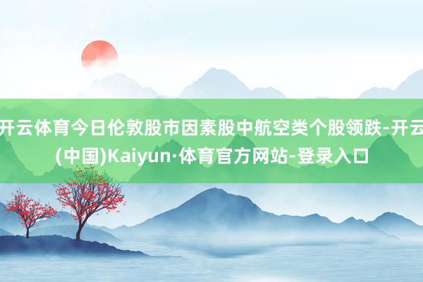开云体育　　今日伦敦股市因素股中航空类个股领跌-开云(中国)Kaiyun·体育官方网站-登录入口