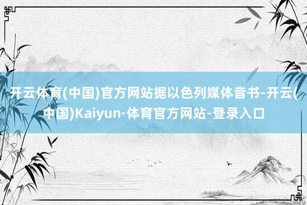 开云体育(中国)官方网站 据以色列媒体音书-开云(中国)Kaiyun·体育官方网站-登录入口