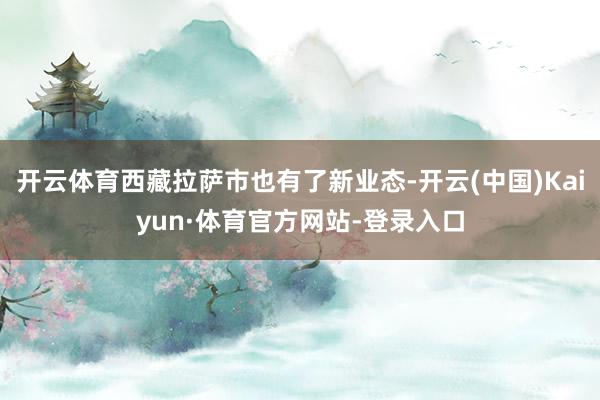 开云体育西藏拉萨市也有了新业态-开云(中国)Kaiyun·体育官方网站-登录入口
