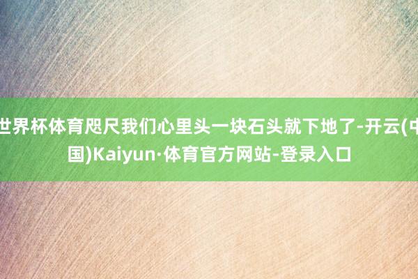 世界杯体育咫尺我们心里头一块石头就下地了-开云(中国)Kaiyun·体育官方网站-登录入口