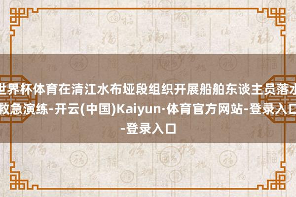 世界杯体育在清江水布垭段组织开展船舶东谈主员落水救急演练-开云(中国)Kaiyun·体育官方网站-登录入口