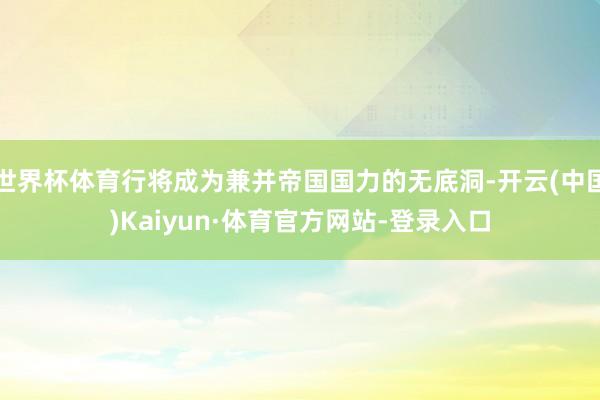 世界杯体育行将成为兼并帝国国力的无底洞-开云(中国)Kaiyun·体育官方网站-登录入口