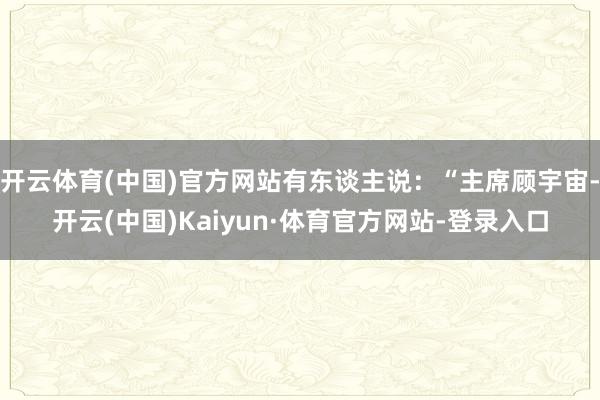 开云体育(中国)官方网站有东谈主说:“主席顾宇宙-开云(中国)Kaiyun·体育官方网站-登录入口