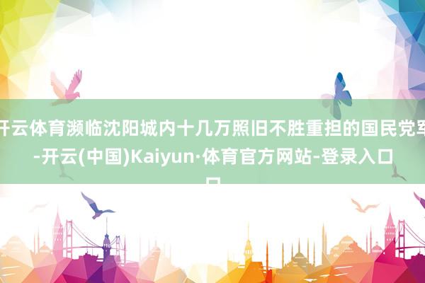 开云体育濒临沈阳城内十几万照旧不胜重担的国民党军-开云(中国)Kaiyun·体育官方网站-登录入口