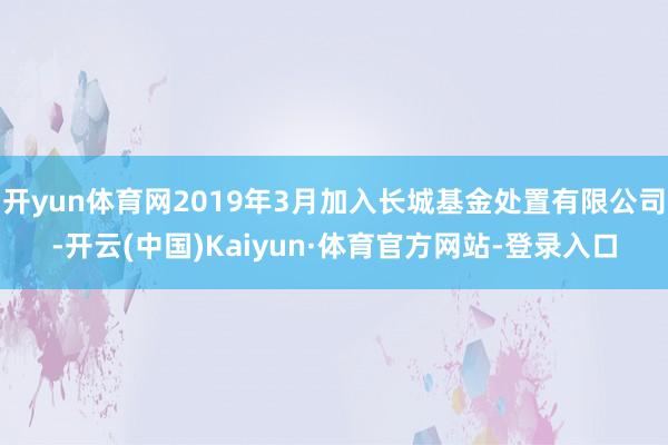 开yun体育网2019年3月加入长城基金处置有限公司-开云(中国)Kaiyun·体育官方网站-登录入口