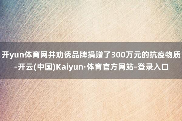 开yun体育网并劝诱品牌捐赠了300万元的抗疫物质-开云(中国)Kaiyun·体育官方网站-登录入口