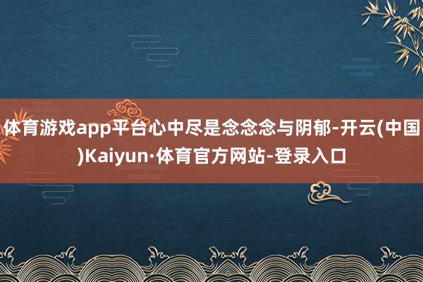体育游戏app平台心中尽是念念念与阴郁-开云(中国)Kaiyun·体育官方网站-登录入口