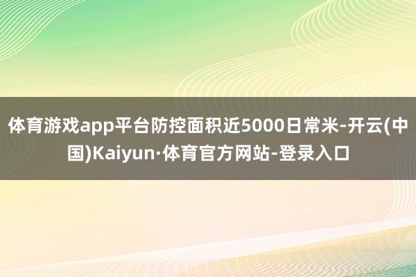体育游戏app平台防控面积近5000日常米-开云(中国)Kaiyun·体育官方网站-登录入口