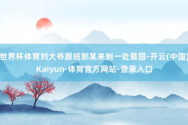 世界杯体育刘大爷跟班郭某来到一处墓园-开云(中国)Kaiyun·体育官方网站-登录入口