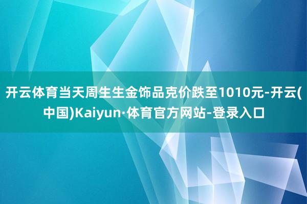 开云体育当天周生生金饰品克价跌至1010元-开云(中国)Kaiyun·体育官方网站-登录入口