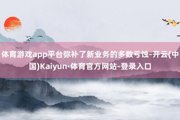 体育游戏app平台弥补了新业务的多数亏蚀-开云(中国)Kaiyun·体育官方网站-登录入口