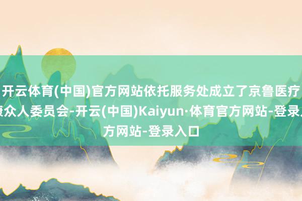 开云体育(中国)官方网站依托服务处成立了京鲁医疗健康众人委员会-开云(中国)Kaiyun·体育官方网站-登录入口