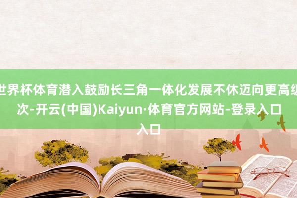 世界杯体育潜入鼓励长三角一体化发展不休迈向更高级次-开云(中国)Kaiyun·体育官方网站-登录入口