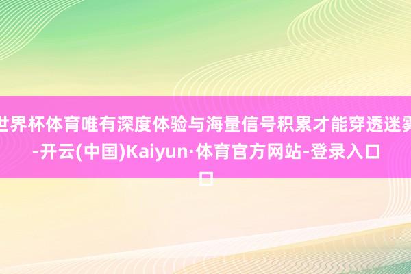 世界杯体育唯有深度体验与海量信号积累才能穿透迷雾-开云(中国)Kaiyun·体育官方网站-登录入口