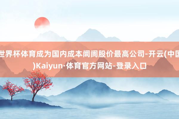 世界杯体育成为国内成本阛阓股价最高公司-开云(中国)Kaiyun·体育官方网站-登录入口