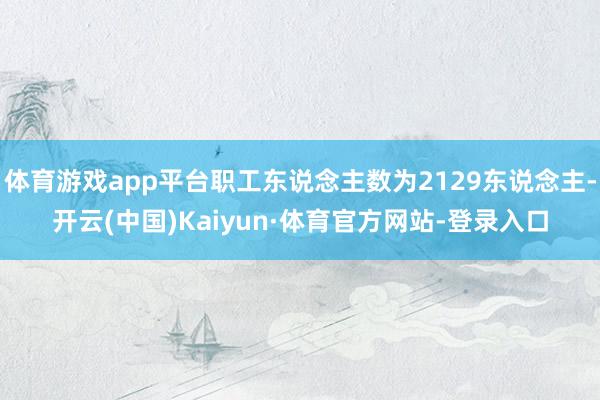 体育游戏app平台职工东说念主数为2129东说念主-开云(中国)Kaiyun·体育官方网站-登录入口