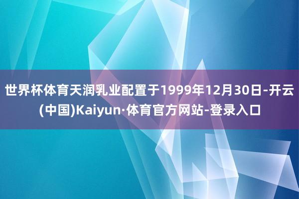 世界杯体育天润乳业配置于1999年12月30日-开云(中国)Kaiyun·体育官方网站-登录入口