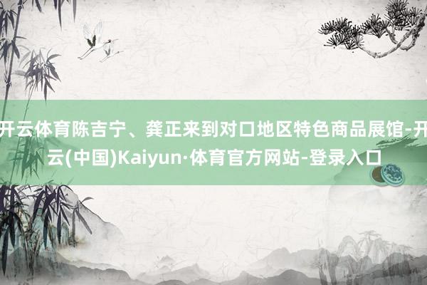 开云体育陈吉宁、龚正来到对口地区特色商品展馆-开云(中国)Kaiyun·体育官方网站-登录入口