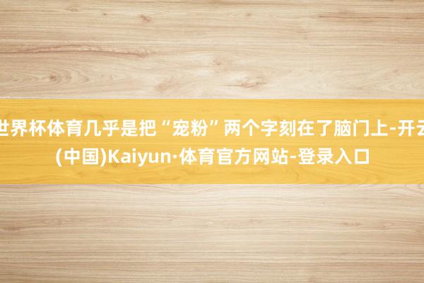 世界杯体育几乎是把“宠粉”两个字刻在了脑门上-开云(中国)Kaiyun·体育官方网站-登录入口