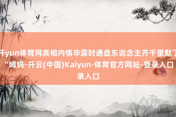 开yun体育网真相内情毕露时通盘东说念主齐千里默了“姆妈-开云(中国)Kaiyun·体育官方网站-登录入口