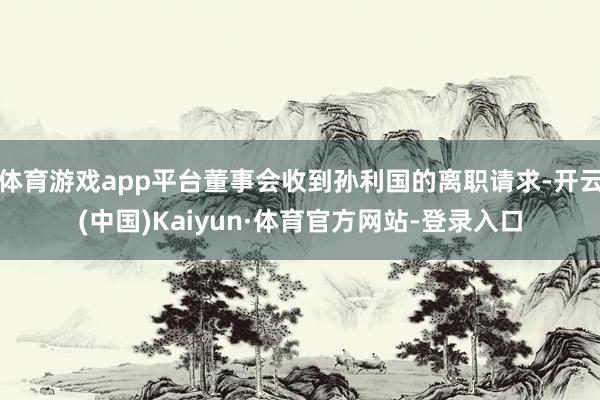 体育游戏app平台董事会收到孙利国的离职请求-开云(中国)Kaiyun·体育官方网站-登录入口