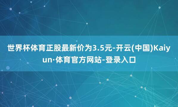 世界杯体育正股最新价为3.5元-开云(中国)Kaiyun·体育官方网站-登录入口