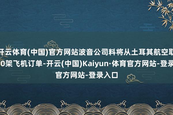 开云体育(中国)官方网站波音公司料将从土耳其航空取得250架飞机订单-开云(中国)Kaiyun·体育官方网站-登录入口
